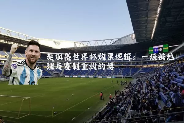 美加墨世界杯购票逻辑：一场被地理与赛制重构的博弈