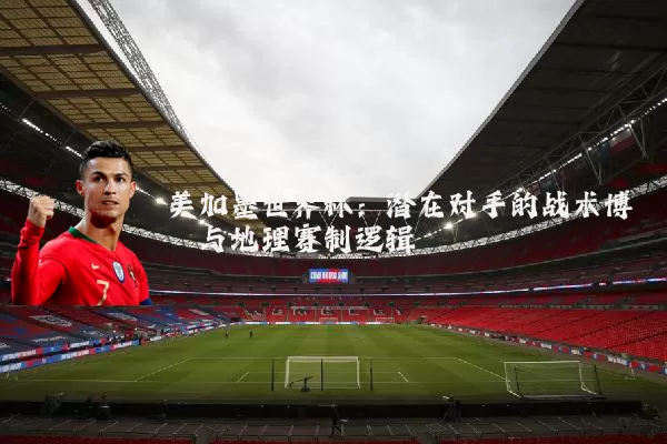 美加墨世界杯：潜在对手的战术博弈与地理赛制逻辑