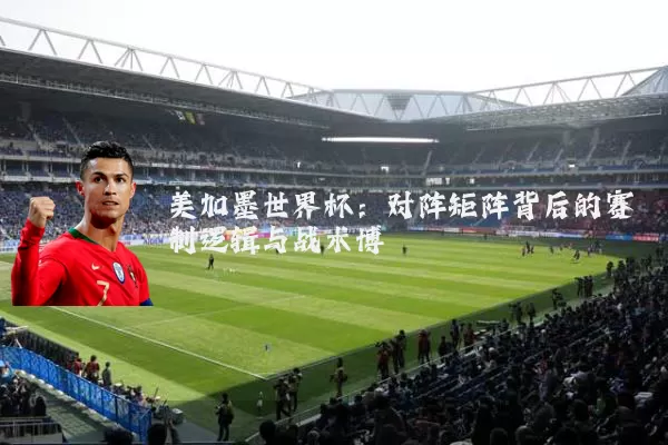 美加墨世界杯：对阵矩阵背后的赛制逻辑与战术博弈