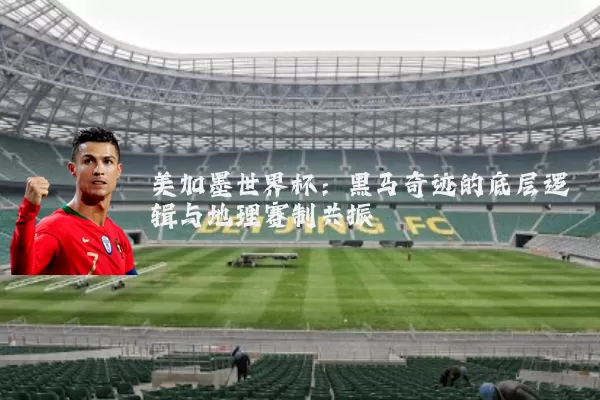 美加墨世界杯:黑马奇迹的底层逻辑与地理赛制共振